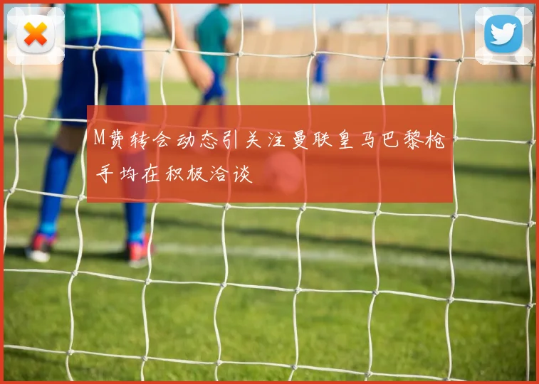 M费转会动态引关注曼联皇马巴黎枪手均在积极洽谈