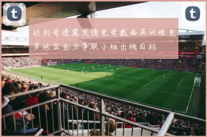 达利奇透露莫德里奇戴面具训练克罗地亚全力争取小组出线目标