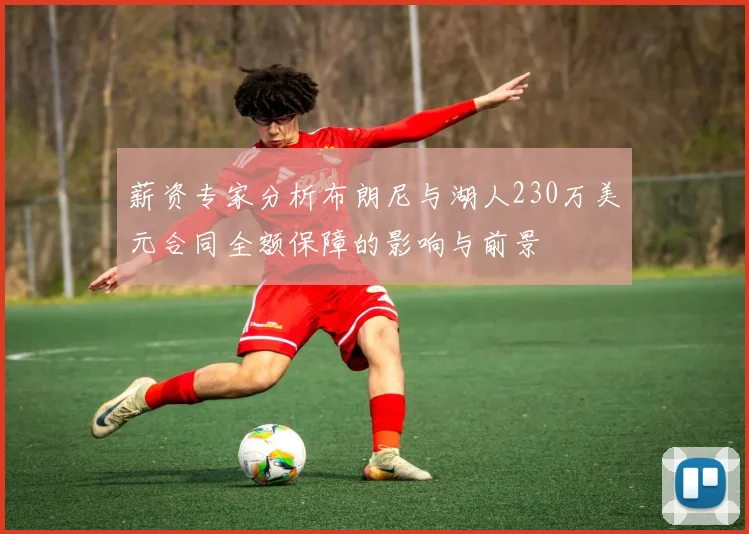薪资专家分析布朗尼与湖人230万美元合同全额保障的影响与前景