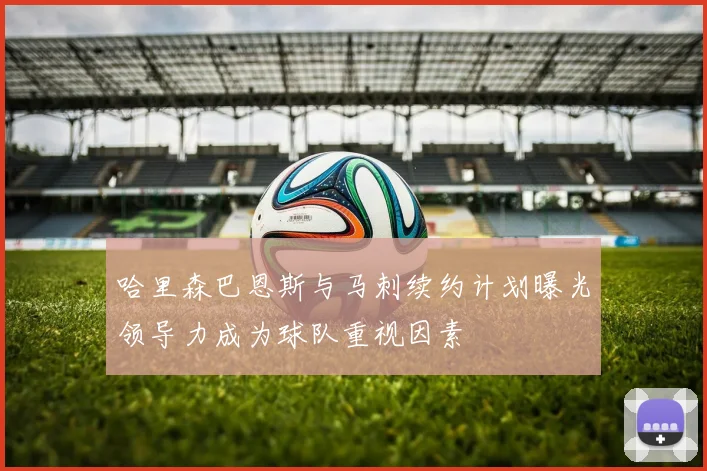 哈里森巴恩斯与马刺续约计划曝光领导力成为球队重视因素
