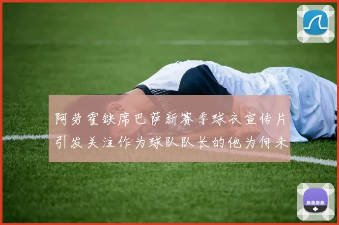 阿劳霍缺席巴萨新赛季球衣宣传片引发关注作为球队队长的他为何未现身