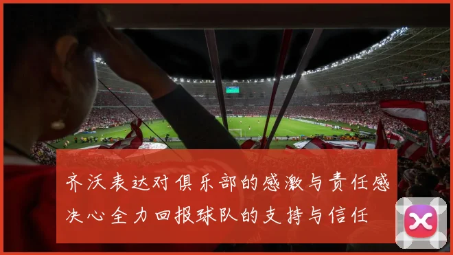 齐沃表达对俱乐部的感激与责任感决心全力回报球队的支持与信任