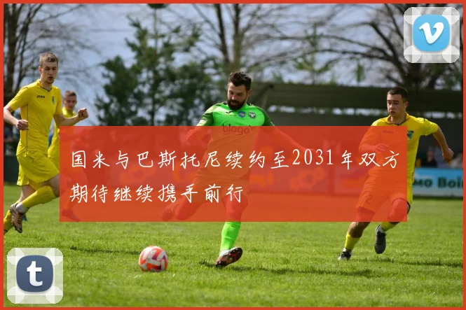 国米与巴斯托尼续约至2031年双方期待继续携手前行