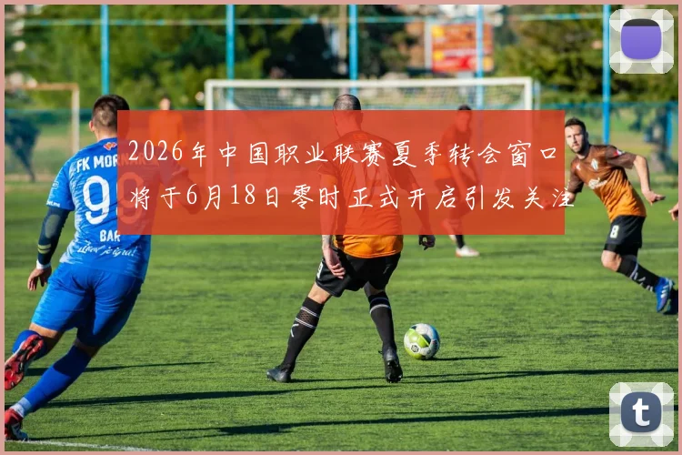 2026年中国职业联赛夏季转会窗口将于6月18日零时正式开启引发关注