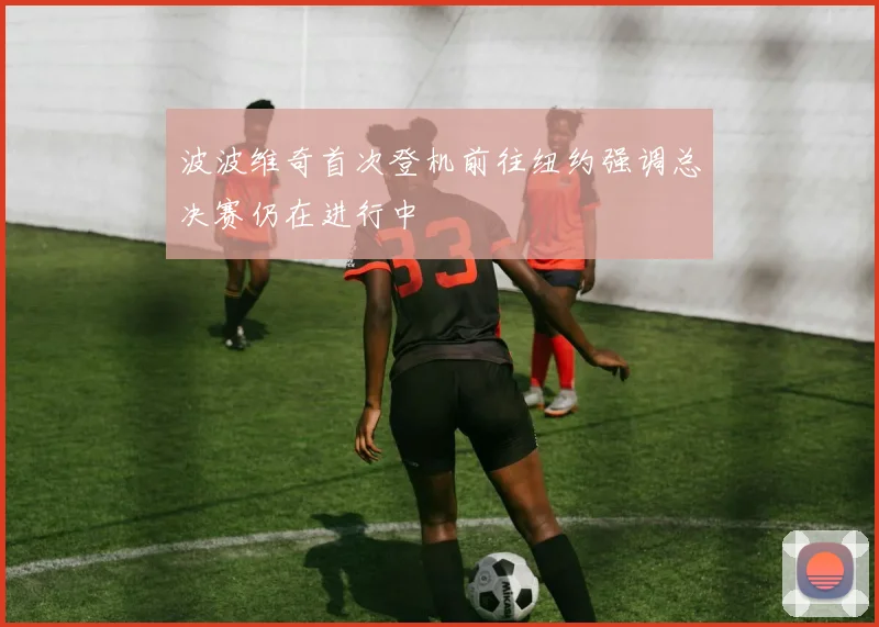 波波维奇首次登机前往纽约强调总决赛仍在进行中