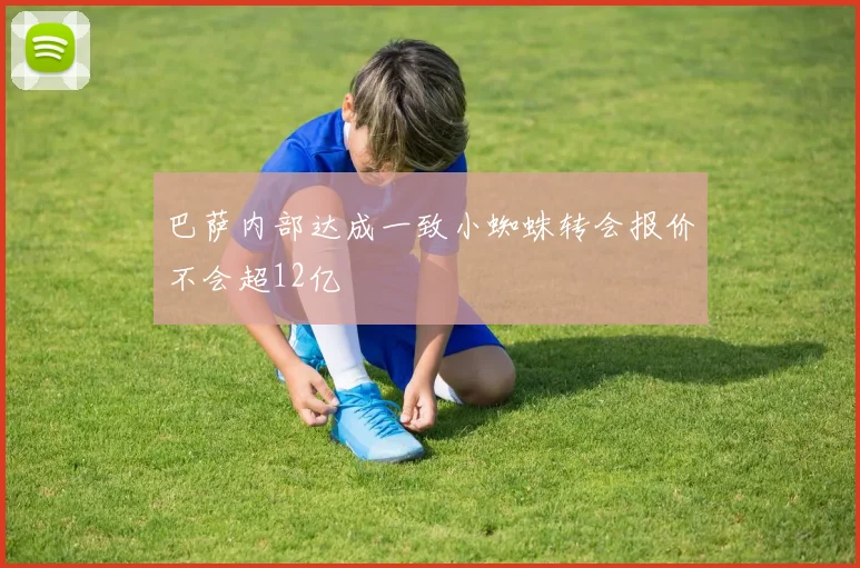 巴萨内部达成一致小蜘蛛转会报价不会超12亿