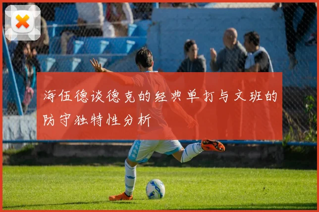 海伍德谈德克的经典单打与文班的防守独特性分析