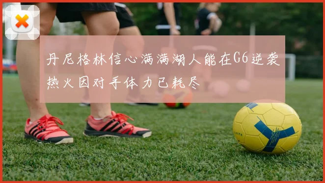 丹尼格林信心满满湖人能在G6逆袭热火因对手体力已耗尽