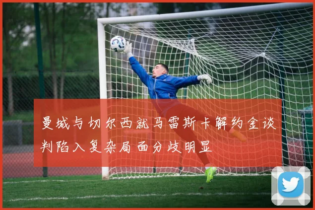 曼城与切尔西就马雷斯卡解约金谈判陷入复杂局面分歧明显