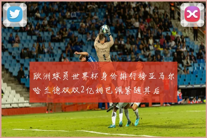 欧洲球员世界杯身价排行榜亚马尔哈兰德双双2亿姆巴佩紧随其后