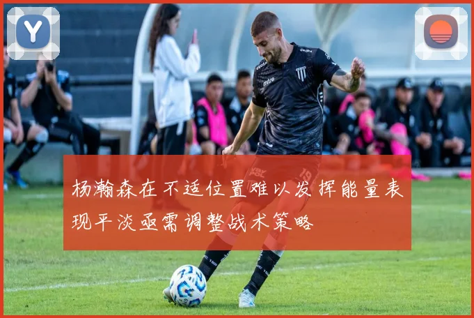 杨瀚森在不适位置难以发挥能量表现平淡亟需调整战术策略